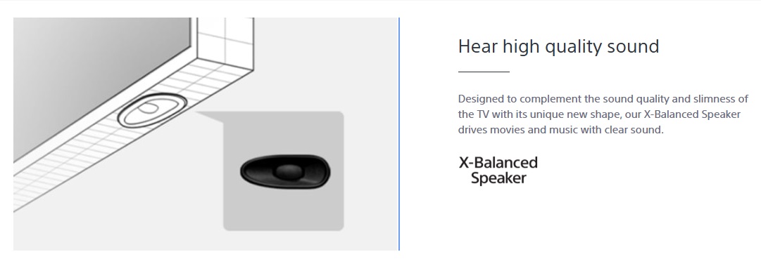 Designed to complement the sound quality and slimness of the TV with its unique new shape, our X-Balanced Speaker drives movies and music with clear sound.